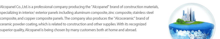 Alcopanel Co., Ltd. is a professional company producing the 'Alcopanel' brand of construction materials, specializing in interior/exterior panels including aluminum composite, zinc composite, stainless steel composite, and copper composite panels, The company also produces the 'Alcoceramic' brand of ceramic powder coating, which is related to construction and other supplies. With its recognized superior quality, Alcopanel is being chosen by many customers both at home and abroad.