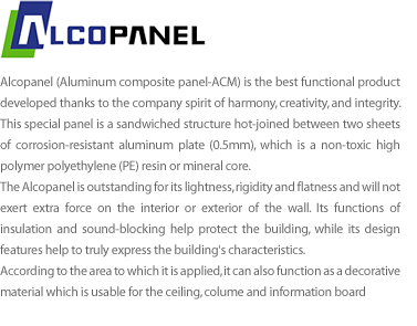 Alcopanel (Aluminum Composite Sheet) is the best functional product developed thanks to the company spirit of harmony, creativity, and integrity. This special panel is a sandwiched structure hot-joined between two sheets of corrosion-resist aluminum plate (0.5mm), which is a non-toxic high polymer polyethylene (PE) resin or mineral core.